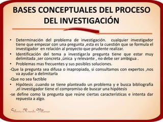 BASES CONCEPTUALES DEL PROCESO
        DEL INVESTIGACIÓN
• Determinación del problema de investigación. cualquier investigador
   tiene que empezar con una pregunta ,esta es la cuestión que se formula el
   investigador en relación al proyecto que prudente realizar.
• Identificación del tema a investigar.la pregunta tiene que estar muy
   delimitada ,ser concreta ,única y relevante , no debe ser ambigua .
• Problemas mas frecuentes y sus posibles soluciones.
-Que la pregunta sea difusa o inapropiada, si consultamos con expertos ,nos
   va ayudar a delimitarla
-Que no sea factible
• Hipótesis .cuando se tiene planteado un problema y e busca bibliografía
   ,el investigador tiene el compromiso de buscar una hipótesis
-se define como la pregunta que reúne ciertas características e intenta dar
   repuesta a algo.
 