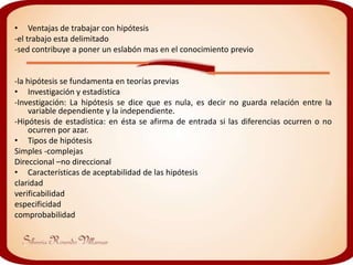 • Ventajas de trabajar con hipótesis
-el trabajo esta delimitado
-sed contribuye a poner un eslabón mas en el conocimiento previo


-la hipótesis se fundamenta en teorías previas
• Investigación y estadística
-Investigación: La hipótesis se dice que es nula, es decir no guarda relación entre la
     variable dependiente y la independiente.
-Hipótesis de estadística: en ésta se afirma de entrada si las diferencias ocurren o no
     ocurren por azar.
• Tipos de hipótesis
Simples -complejas
Direccional –no direccional
• Características de aceptabilidad de las hipótesis
claridad
verificabilidad
especificidad
comprobabilidad
 