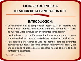 EJERCICIO DE ENTREGA
         LO MEJOR DE LA GENERACION NET

                      INTRODUCCION:
• La generación net es comprendido desde 1977 en adelante que
  viene a hacer grandes cambios para el mundo. Formando así parte
  de nuestras vidas e incluso tan importantes como dormir.
• Las tics tienen como misión comunicar los seres humanos con seres
  humanos e incluso con cosas materiales y que tengan una función.
• Han llegado para facilitar la vida del hombre para las diferentes
  actividades que realiza así como también resolver varias cosas y dar
  una confianza no plena ,pero si confianza ya que como todo tiene
  ventajas y desventajas.
 