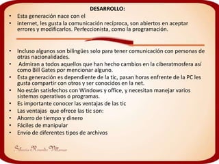 DESARROLLO:
• Esta generación nace con el
• internet, les gusta la comunicación recíproca, son abiertos en aceptar
  errores y modificarlos. Perfeccionista, como la programación.


• Incluso algunos son bilingües solo para tener comunicación con personas de
  otras nacionalidades.
• Admiran a todos aquellos que han hecho cambios en la ciberatmosfera así
  como Bill Gates por mencionar alguno.
• Esta generación es dependiente de la tic, pasan horas enfrente de la PC les
  gusta compartir con otros y ser conocidos en la net.
• No están satisfechos con Windows y office, y necesitan manejar varios
  sistemas operativos o programas.
• Es importante conocer las ventajas de las tic
• Las ventajas que ofrece las tic son:
• Ahorro de tiempo y dinero
• Fáciles de manipular
• Envío de diferentes tipos de archivos
 