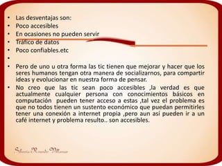 •   Las desventajas son:
•   Poco accesibles
•   En ocasiones no pueden servir
•   Tráfico de datos
•   Poco confiables.etc
•
• Pero de uno u otra forma las tic tienen que mejorar y hacer que los
  seres humanos tengan otra manera de socializarnos, para compartir
  ideas y evolucionar en nuestra forma de pensar.
• No creo que las tic sean poco accesibles ,la verdad es que
  actualmente cualquier persona con conocimientos básicos en
  computación pueden tener acceso a estas ,tal vez el problema es
  que no todos tienen un sustento económico que puedan permitirles
  tener una conexión a internet propia ,pero aun así pueden ir a un
  café internet y problema resulto.. son accesibles.
 