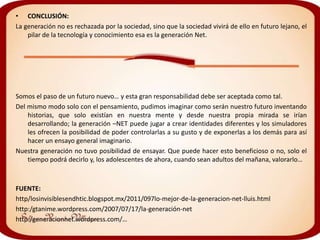 • CONCLUSIÓN:
La generación no es rechazada por la sociedad, sino que la sociedad vivirá de ello en futuro lejano, el
    pilar de la tecnología y conocimiento esa es la generación Net.




Somos el paso de un futuro nuevo… y esta gran responsabilidad debe ser aceptada como tal.
Del mismo modo solo con el pensamiento, pudimos imaginar como serán nuestro futuro inventando
    historias, que solo existían en nuestra mente y desde nuestra propia mirada se irían
    desarrollando; la generación –NET puede jugar a crear identidades diferentes y los simuladores
    les ofrecen la posibilidad de poder controlarlas a su gusto y de exponerlas a los demás para así
    hacer un ensayo general imaginario.
Nuestra generación no tuvo posibilidad de ensayar. Que puede hacer esto beneficioso o no, solo el
    tiempo podrá decirlo y, los adolescentes de ahora, cuando sean adultos del mañana, valorarlo…



FUENTE:
http/losinvisiblesendhtic.blogspot.mx/2011/097lo-mejor-de-la-generacion-net-lluis.html
http:/gtanime.wordpress.com/2007/07/17/la-generación-net
http:/generacionnet.wordpress.com/…
 