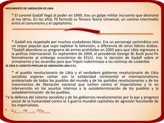 MOVIMIENTO DE LIBERACION DE LIBIA

    * El coronel Gadafi llegó al poder en 1969, tras un golpe militar incruento que destronó
    al rey Idriss. En los años 70 formuló su Tercera Teoría Universal, un camino intermedio
    entre el comunismo y el capitalismo.



    * Gadafi era respetado por muchos ciudadanos libios. Era un personaje carismático con
    un toque popular que supo explotar la televisión, a diferencia de otros líderes árabes.
    *Gadafi abandono su programa de armas prohibidas en 2003 para que Libia regresase a
    la política internacional. En septiembre de 2004, el presidente George W. Bush puso fin
    formalmente al embargo económico de EEUU, tras la decisión de Gadafi sobre el
    armamento y los acuerdos para que Trípoli indemnizase a las víctimas de Lockerbie
SE CREA EL EJERCITO POPULAR DE LIBERACION LIBIA E.P.L.

    * el pueblo revolucionario de Libia y el verdadero gobierno revolucionario de Libia
    socialista esperan contar con la solidaridad continental el internacionalismo
    proletariado de todos los pueblos del mundo y de los partidos revolucionarios y de los
    movimientos de liberación nacional que luchen contra el imperialismo y la no
    intervención en los asuntos internos y la autodeterminación de los pueblos y la
    autodeterminación de los pueblos.
*a la defensa del sistema socialista y de los gobiernos revolucionarios por la paz y progreso
    social de la humanidad contra la 3 guerra mundial capitalista de agresión fascistoide de
    los imperialistas.
•
 