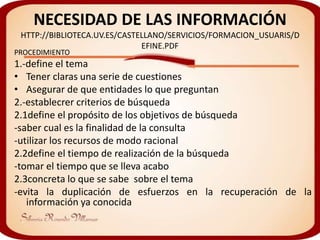 NECESIDAD DE LAS INFORMACIÓN
 HTTP://BIBLIOTECA.UV.ES/CASTELLANO/SERVICIOS/FORMACION_USUARIS/D
                              EFINE.PDF
PROCEDIMIENTO
1.-define el tema
• Tener claras una serie de cuestiones
• Asegurar de que entidades lo que preguntan
2.-establecrer criterios de búsqueda
2.1define el propósito de los objetivos de búsqueda
-saber cual es la finalidad de la consulta
-utilizar los recursos de modo racional
2.2define el tiempo de realización de la búsqueda
-tomar el tiempo que se lleva acabo
2.3concreta lo que se sabe sobre el tema
-evita la duplicación de esfuerzos en la recuperación de la
   información ya conocida
 