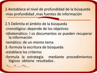 2.4establece el nivel de profundidad de la búsqueda
-mas profundidad ,mas fuentes de información

2.5 Delimita el ámbito de la búsqueda
-cronológico: depende de los objetivos
-Idiotemático: l os documentos se pueden recuperar
   la información
-temático: de un mismo tema
3.-formula la escritura de búsqueda
-establece los criterios
-formula la estrategia mediante procedimientos
   lógicos obtiene resultados .
 