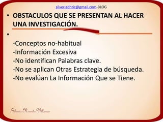silveriadhtic@gmail.com-BLOG

• OBSTACULOS QUE SE PRESENTAN AL HACER
  UNA INVESTIGACIÓN.
•
  -Conceptos no-habitual
  -Información Excesiva
  -No identifican Palabras clave.
  -No se aplican Otras Estrategia de búsqueda.
  -No evalúan La Información Que se Tiene.
 