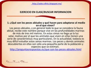http://iadeu-dhtic.blogspot.mx/


           EJERCICIO EN CLASE/BUSCAR INFORMACION


1.-¿Qué son los peces abisales y qué hacen para adaptarse al medio
                            en el que viven?
  Los peces abisales, y en general todo lo que se considera la fauna
abisal, recibe este nombre porque vive en las profundidades marinas
      de más de tres mil metros. En estas simas no llega ya la luz
 solar, motivo por el que los animales que viven en ellas tienen una
serie de características muy particulares. En la actualidad, todavía es
muy difícil estudiar estas zonas marinas. Los peces y demás animales
 descubiertos en ellas son sólo una pequeña parte de la población y
                       especies que se estiman.
   http://preguntasrespuestas.es/que-son-los-peces-abisales.html
 