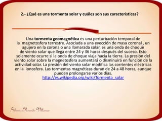 2.- ¿Qué es una tormenta solar y cuáles son sus características?




       Una tormenta geomagnética es una perturbación temporal de
 la magnetosfera terrestre. Asociada a una eyección de masa coronal , un
    agujero en la corona o una llamarada solar, es una onda de choque
   de viento solar que llega entre 24 y 36 horas después del suceso. Esto
 solamente ocurre si la onda de choque viaja hacia la tierra. La presión del
viento solar sobre la magnetosfera aumentará o disminuirá en función de la
actividad solar. La presión del viento solar modifica las corrientes eléctricas
en la ionosfera. Las tormentas magnéticas duran de 24 a 48 horas, aunque
                       pueden prolongarse varios días.
                http://es.wikipedia.org/wiki/Tormenta_solar
 