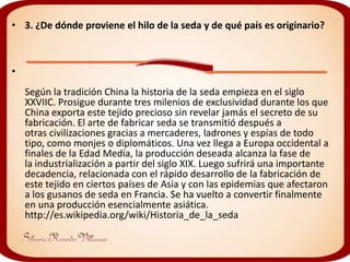 • 3. ¿De dónde proviene el hilo de la seda y de qué país es originario?



•
    Según la tradición China la historia de la seda empieza en el siglo
    XXVIIC. Prosigue durante tres milenios de exclusividad durante los que
    China exporta este tejido precioso sin revelar jamás el secreto de su
    fabricación. El arte de fabricar seda se transmitió después a
    otras civilizaciones gracias a mercaderes, ladrones y espías de todo
    tipo, como monjes o diplomáticos. Una vez llega a Europa occidental a
    finales de la Edad Media, la producción deseada alcanza la fase de
    la industrialización a partir del siglo XIX. Luego sufrirá una importante
    decadencia, relacionada con el rápido desarrollo de la fabricación de
    este tejido en ciertos países de Asia y con las epidemias que afectaron
    a los gusanos de seda en Francia. Se ha vuelto a convertir finalmente
    en una producción esencialmente asiática.
    http://es.wikipedia.org/wiki/Historia_de_la_seda
 