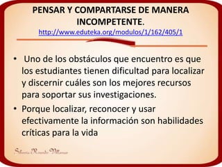 PENSAR Y COMPARTARSE DE MANERA
             INCOMPETENTE.
      http://www.eduteka.org/modulos/1/162/405/1


• Uno de los obstáculos que encuentro es que
  los estudiantes tienen dificultad para localizar
  y discernir cuáles son los mejores recursos
  para soportar sus investigaciones.
• Porque localizar, reconocer y usar
  efectivamente la información son habilidades
  críticas para la vida
 