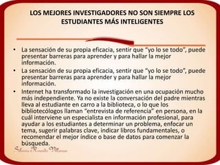 LOS MEJORES INVESTIGADORES NO SON SIEMPRE LOS
              ESTUDIANTES MÁS INTELIGENTES


• La sensación de su propia eficacia, sentir que “yo lo se todo”, puede
  presentar barreras para aprender y para hallar la mejor
  información.
• La sensación de su propia eficacia, sentir que “yo lo se todo”, puede
  presentar barreras para aprender y para hallar la mejor
  información.
• Internet ha transformado la investigación en una ocupación mucho
  más independiente. Ya no existe la conversación del padre mientras
  lleva al estudiante en carro a la biblioteca, o lo que los
  bibliotecólogos llaman “entrevista de referencia” en persona, en la
  cuál interviene un especialista en información profesional, para
  ayudar a los estudiantes a determinar un problema, enfocar un
  tema, sugerir palabras clave, indicar libros fundamentales, o
  recomendar el mejor índice o base de datos para comenzar la
  búsqueda.
 