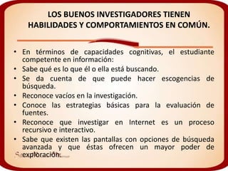 LOS BUENOS INVESTIGADORES TIENEN
    HABILIDADES Y COMPORTAMIENTOS EN COMÚN.

• En términos de capacidades cognitivas, el estudiante
  competente en información:
• Sabe qué es lo que él o ella está buscando.
• Se da cuenta de que puede hacer escogencias de
  búsqueda.
• Reconoce vacíos en la investigación.
• Conoce las estrategias básicas para la evaluación de
  fuentes.
• Reconoce que investigar en Internet es un proceso
  recursivo e interactivo.
• Sabe que existen las pantallas con opciones de búsqueda
  avanzada y que éstas ofrecen un mayor poder de
  exploración.
 
