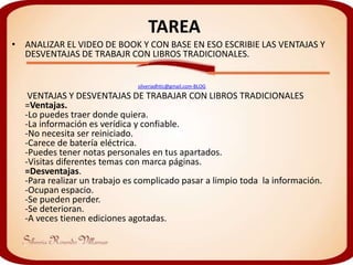 TAREA
• ANALIZAR EL VIDEO DE BOOK Y CON BASE EN ESO ESCRIBIE LAS VENTAJAS Y
  DESVENTAJAS DE TRABAJR CON LIBROS TRADICIONALES.


                              silveriadhtic@gmail.com-BLOG
   VENTAJAS Y DESVENTAJAS DE TRABAJAR CON LIBROS TRADICIONALES
  =Ventajas.
  -Lo puedes traer donde quiera.
  -La información es verídica y confiable.
  -No necesita ser reiniciado.
  -Carece de batería eléctrica.
  -Puedes tener notas personales en tus apartados.
  -Visitas diferentes temas con marca páginas.
  =Desventajas.
  -Para realizar un trabajo es complicado pasar a limpio toda la información.
  -Ocupan espacio.
  -Se pueden perder.
  -Se deterioran.
  -A veces tienen ediciones agotadas.
 