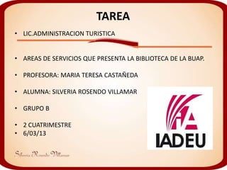 TAREA
• LIC.ADMINISTRACION TURISTICA


• AREAS DE SERVICIOS QUE PRESENTA LA BIBLIOTECA DE LA BUAP.

• PROFESORA: MARIA TERESA CASTAÑEDA

• ALUMNA: SILVERIA ROSENDO VILLAMAR

• GRUPO B

• 2 CUATRIMESTRE
• 6/03/13
 