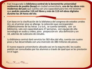 • Fue inaugurada la biblioteca central de la benemérita universidad
  autónoma de puebla (buap) en ciudad universitaria, una de las obras más
  modernas del país que cuenta con una capacidad para tres mil lectores
  que podrán consultar 110 mil libros y más de 113 mil obras digitales
  durante las 24 horas del día.
•
    Con base en la clasificación de la biblioteca del congreso de estados unidos
    (lc), en el primer piso se alberga la colección que corresponden
    alfabéticamente de las letras a a la k, se cuenta también, con un
    bibliocine, sala con capacidad para 27 personas, con equipo de alta
    tecnología en audio y video, para proyección en alta definición y en
    3d, además de cubículos de estudio.
•
    La biblioteca central dará servicio los 365 días del año, cuenta con cuatro
    pisos y fue desarrollada con una inversión de 380 millones de pesos.
    El nuevo espacio universitario ubicado casi en la esquina del, los cuales
    podrán ser consultados por los alumnos a través de ipad que se les prestarán
    en el lugar.
 