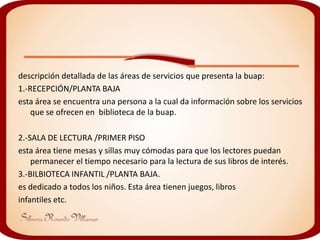 descripción detallada de las áreas de servicios que presenta la buap:
1.-RECEPCIÓN/PLANTA BAJA
esta área se encuentra una persona a la cual da información sobre los servicios
    que se ofrecen en biblioteca de la buap.

2.-SALA DE LECTURA /PRIMER PISO
esta área tiene mesas y sillas muy cómodas para que los lectores puedan
    permanecer el tiempo necesario para la lectura de sus libros de interés.
3.-BILBIOTECA INFANTIL /PLANTA BAJA.
es dedicado a todos los niños. Esta área tienen juegos, libros
infantiles etc.
 