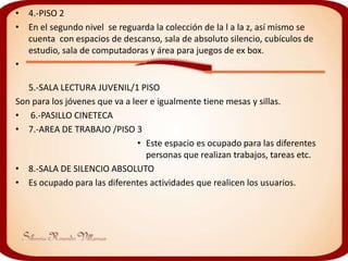 • 4.-PISO 2
• En el segundo nivel se reguarda la colección de la l a la z, así mismo se
  cuenta con espacios de descanso, sala de absoluto silencio, cubículos de
  estudio, sala de computadoras y área para juegos de ex box.
•

   5.-SALA LECTURA JUVENIL/1 PISO
Son para los jóvenes que va a leer e igualmente tiene mesas y sillas.
• 6.-PASILLO CINETECA
• 7.-AREA DE TRABAJO /PISO 3
                                • Este espacio es ocupado para las diferentes
                                  personas que realizan trabajos, tareas etc.
• 8.-SALA DE SILENCIO ABSOLUTO
• Es ocupado para las diferentes actividades que realicen los usuarios.
 