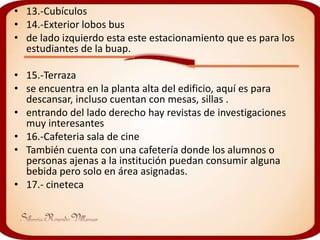 • 13.-Cubículos
• 14.-Exterior lobos bus
• de lado izquierdo esta este estacionamiento que es para los
  estudiantes de la buap.

• 15.-Terraza
• se encuentra en la planta alta del edificio, aquí es para
  descansar, incluso cuentan con mesas, sillas .
• entrando del lado derecho hay revistas de investigaciones
  muy interesantes
• 16.-Cafeteria sala de cine
• También cuenta con una cafetería donde los alumnos o
  personas ajenas a la institución puedan consumir alguna
  bebida pero solo en área asignadas.
• 17.- cineteca
 