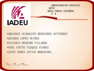 LICENCIATURA: ADMINISTRACION TURISTICA.
                 ASIGNATURA: DHTIC
                 PROFESORA: MARIA TERESA CASTAÑEDA
                 CUATRIMESTRE: 2°B




                    INTEGRANTES:
•AMAIRANI GUADALUPE HERNANDEZ GUTIERREZ
•ARIADNA LOPEZ OLVERA
•SILVERIA ROSENDO VILLAMAR
•VERA IVETTE VAZQUEZ FLORES
•JENNY KAREN ZETINA MORANCHEL
 