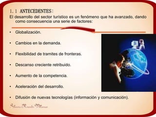 1.1 ANTECEDENTES:
El desarrollo del sector turístico es un fenómeno que ha avanzado, dando
   como consecuencia una serie de factores:

•   Globalización.

•   Cambios en la demanda.

•   Flexibilidad de tramites de fronteras.

•   Descanso creciente retribuido.

•   Aumento de la competencia.

•   Aceleración del desarrollo.

•   Difusión de nuevas tecnologías (información y comunicación).
 