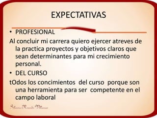 EXPECTATIVAS
• PROFESIONAL
Al concluir mi carrera quiero ejercer atreves de
  la practica proyectos y objetivos claros que
  sean determinantes para mi crecimiento
  personal.
• DEL CURSO
tOdos los concimientos del curso porque son
  una herramienta para ser competente en el
  campo laboral
 