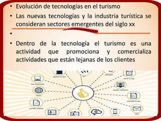 • Evolución de tecnologías en el turismo
• Las nuevas tecnologías y la industria turística se
  consideran sectores emergentes del siglo xx
•
• Dentro de la tecnología el turismo es una
  actividad que promociona y comercializa
  actividades que están lejanas de los clientes
 