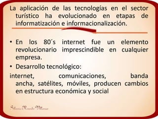 La aplicación de las tecnologías en el sector
  turístico ha evolucionado en etapas de
  informatización e informacionalización.

• En los 80´s internet fue un elemento
  revolucionario imprescindible en cualquier
  empresa.
• Desarrollo tecnológico:
internet,        comunicaciones,        banda
  ancha, satélites, móviles, producen cambios
  en estructura económica y social
 