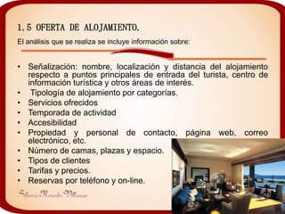 1.5 OFERTA DE ALOJAMIENTO.
El análisis que se realiza se incluye información sobre:


• Señalización: nombre, localización y distancia del alojamiento
  respecto a puntos principales de entrada del turista, centro de
  información turística y otros áreas de interés.
• Tipología de alojamiento por categorías.
• Servicios ofrecidos
• Temporada de actividad
• Accesibilidad
• Propiedad y personal de contacto, página web, correo
  electrónico, etc.
• Número de camas, plazas y espacio.
• Tipos de clientes
• Tarifas y precios.
• Reservas por teléfono y on-line.
 