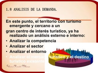 1.8 ANALISIS DE LA DEMANDA.


En este punto, el territorio con turismo
  emergente y cercano a un
gran centro de interés turístico, ya ha
  realizado un análisis externo e interno:
• Analizar la competencia
• Analizar el sector
• Analizar el entorno
• Analizar el mercado turístico y el destino
  turístico existente
 