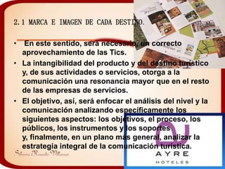 2.1 MARCA E IMAGEN DE CADA DESTINO.

•  En este sentido, será necesario, un correcto
  aprovechamiento de las Tics.
• La intangibilidad del producto y del destino turístico
  y, de sus actividades o servicios, otorga a la
  comunicación una resonancia mayor que en el resto
  de las empresas de servicios.
• El objetivo, así, será enfocar el análisis del nivel y la
  comunicación analizando específicamente los
  siguientes aspectos: los objetivos, el proceso, los
  públicos, los instrumentos y los soportes
  y, finalmente, en un plano más general, analizar la
  estrategia integral de la comunicación turística.
 