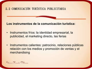 2.2 COMUNICACIÓN TURÍSTICA PUBLICITARIA



Los instrumentos de la comunicación turística:

• Instrumentos fríos: la identidad empresarial, la
  publicidad, el marketing directo, las ferias

• Instrumentos calientes: patrocinio, relaciones públicas
  relación con los medios y promoción de ventas y el
  merchandising
 