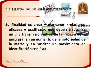 2.3 RELACIÓN CON LOS MEDIOS DE COMUNICACIÓN.




Su finalidad es crear y mantener «relaciones
  eficaces y positivas», que deben traducirse
  en una transmisión nítida de la imagen de la
  empresa, en un aumento de la notoriedad de
  la marca y en suscitar un movimiento de
  identificación con ésta.
 