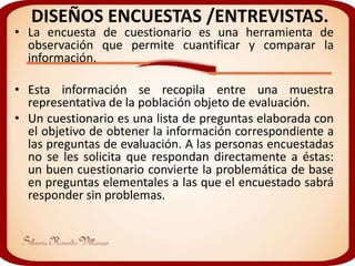DISEÑOS ENCUESTAS /ENTREVISTAS.
• La encuesta de cuestionario es una herramienta de
  observación que permite cuantificar y comparar la
  información.

• Esta información se recopila entre una muestra
  representativa de la población objeto de evaluación.
• Un cuestionario es una lista de preguntas elaborada con
  el objetivo de obtener la información correspondiente a
  las preguntas de evaluación. A las personas encuestadas
  no se les solicita que respondan directamente a éstas:
  un buen cuestionario convierte la problemática de base
  en preguntas elementales a las que el encuestado sabrá
  responder sin problemas.
 