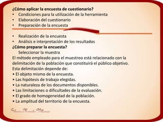 ¿Cómo aplicar la encuesta de cuestionario?
• Condiciones para la utilización de la herramienta
• Elaboración del cuestionario
• Preparación de la encuesta

• Realización de la encuesta
• Análisis e interpretación de los resultados
¿Cómo preparar la encuesta?
    Seleccionar la muestra
El método empleado para el muestreo está relacionado con la
delimitación de la población que constituirá el público objetivo.
Esta delimitación depende de:
• El objeto mismo de la encuesta.
• Las hipótesis de trabajo elegidas.
• La naturaleza de los documentos disponibles.
• Las limitaciones o dificultades de la evaluación.
• El grado de homogeneidad de la población.
• La amplitud del territorio de la encuesta.
 