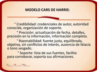 MODELO CARS DE HARRIS:


    ° Credibilidad: credenciales de autor, autoridad
conocida, organización de soporte.
      ° Precisión: actualización de fecha, detalles,
precisión en la información, información completa.
      ° Razonabilidad: fuente justa, equilibrada,
objetiva, sin conflictos de interés, ausencia de falacia
o tono sesgado.
       ° Soporte: lista de sus fuentes, facilita
para corroborar, soporta sus afirmaciones.
 