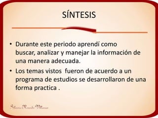 SÍNTESIS

• Durante este periodo aprendí como
  buscar, analizar y manejar la información de
  una manera adecuada.
• Los temas vistos fueron de acuerdo a un
  programa de estudios se desarrollaron de una
  forma practica .
 