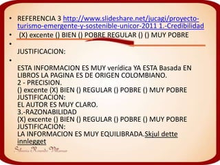 • REFERENCIA 3 http://www.slideshare.net/jucagi/proyecto-
  turismo-emergente-y-sostenible-unicor-2011 1.-Credibilidad
• (X) excente () BIEN () POBRE REGULAR () () MUY POBRE
•
  JUSTIFICACION:
•
  ESTA INFORMACION ES MUY verídica YA ESTA Basada EN
  LIBROS LA PAGINA ES DE ORIGEN COLOMBIANO.
  2 - PRECISION.
  () excente (X) BIEN () REGULAR () POBRE () MUY POBRE
  JUSTIFICACION:
  EL AUTOR ES MUY CLARO.
  3.-RAZONABILIDAD
  (X) excente () BIEN () REGULAR () POBRE () MUY POBRE
  JUSTIFICACION:
  LA INFORMACION ES MUY EQUILIBRADA.Skjul dette
  innlegget
 
