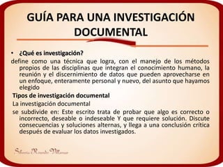 GUÍA PARA UNA INVESTIGACIÓN
             DOCUMENTAL
• ¿Qué es investigación?
define como una técnica que logra, con el manejo de los métodos
   propios de las disciplinas que integran el conocimiento humano, la
   reunión y el discernimiento de datos que pueden aprovecharse en
   un enfoque, enteramente personal y nuevo, del asunto que hayamos
   elegido
 Tipos de investigación documental
 La investigación documental
 se subdivide en: Este escrito trata de probar que algo es correcto o
   incorrecto, deseable o indeseable Y que requiere solución. Discute
   consecuencias y soluciones alternas, y llega a una conclusión crítica
   después de evaluar los datos investigados.
 
