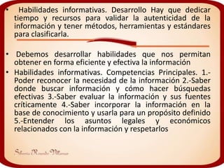 •     Habilidades informativas. Desarrollo Hay que dedicar
    tiempo y recursos para validar la autenticidad de la
    información y tener métodos, herramientas y estándares
    para clasificarla.

• Debemos desarrollar habilidades que nos permitan
  obtener en forma eficiente y efectiva la información
• Habilidades informativas. Competencias Principales. 1.-
  Poder reconocer la necesidad de la información 2.-Saber
  donde buscar información y cómo hacer búsquedas
  efectivas 3.-Saber evaluar la información y sus fuentes
  críticamente 4.-Saber incorporar la información en la
  base de conocimiento y usarla para un propósito definido
  5.-Entender los asuntos legales y económicos
  relacionados con la información y respetarlos
 