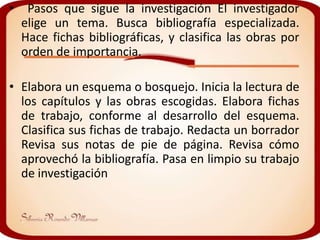 •    Pasos que sigue la investigación El investigador
    elige un tema. Busca bibliografía especializada.
    Hace fichas bibliográficas, y clasifica las obras por
    orden de importancia.

• Elabora un esquema o bosquejo. Inicia la lectura de
  los capítulos y las obras escogidas. Elabora fichas
  de trabajo, conforme al desarrollo del esquema.
  Clasifica sus fichas de trabajo. Redacta un borrador
  Revisa sus notas de pie de página. Revisa cómo
  aprovechó la bibliografía. Pasa en limpio su trabajo
  de investigación
 