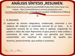 ANÁLISIS SÍNTESIS ,RESUMEN.
  http://www.luventicus.org/articulos/02A001/index.html Cómo hacer una
         síntesis . http://www.bibliotecas.uvmnet.edu/portico-uvm-
 out/index.php?option=com_content&task=view&id=1343&Itemid=474&lang

                                  =
• EL RESUMEN
Es expresar de manera integradora, condensada, coherente y con
   palabras del redactor el contenido esencial de un texto . Es la
   exposición sumaria de un tema, obra o capítulo, respetando las
   palabra e ideas del autor Representa el paso previo a todo análisis y
   comentario de texto, por cuanto nos garantiza que hemos
   comprendido con exactitud lo esencial de aquello que
  tenemos, posteriormente, que analizar o comentar.
 