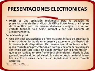 PRESENTACIONES ELECTRONICAS
• PREZI es una aplicación multimedia para la creación de
  presentaciones similar a Microsoft Office PowerPoint o a Impress
  de Libreoffice pero de manera dinámica y original. La versión
  gratuita funciona solo desde internet y con una limitante de
  almacenamiento.
Beneficios de prezi
• Una principal característica de Prezi es la posibilidad de organizar la
  información en forma de un esquema y exponerlo con libertad sin
  la secuencia de diapositivas. De manera que el conferenciante o
  quien consulta una presentación en Prezi puede acceder a cualquier
  contenido con solo clicar. Se puede navegar por la presentación -
  que es en realidad un solo frame de 3 dimensiones - desde la vista
  general, ampliando o reduciendo la vista, o desplazando el lienzo.
  Los efectos visuales deben estar supeditados a una correcta
  narrativa.
 
