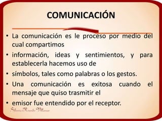COMUNICACIÓN

• La comunicación es le proceso por medio del
  cual compartimos
• información, ideas y sentimientos, y para
  establecerla hacemos uso de
• símbolos, tales como palabras o los gestos.
• Una comunicación es exitosa cuando el
  mensaje que quiso trasmitir el
• emisor fue entendido por el receptor.
 