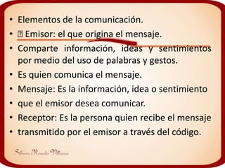 • Elementos de la comunicación.
•  Emisor: el que origina el mensaje.
• Comparte información, ideas y sentimientos
  por medio del uso de palabras y gestos.
• Es quien comunica el mensaje.
• Mensaje: Es la información, idea o sentimiento
• que el emisor desea comunicar.
• Receptor: Es la persona quien recibe el mensaje
• transmitido por el emisor a través del código.
 