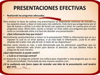PRESENTACIONES EFECTIVAS
•   Realizando las preguntas adecuadas

Para analizar la tarea de realizar una presentación es importante centrarse de entrada en
    los aspectos claves y dejar el resto para más adelante. Está claro que preguntarse por el
    tipo de fuente a utilizar o el color de fondo son aspectos a tener en cuenta pero no son
    preguntas clave. Ahora bien, vamos a romper un mito sobre una pregunta que muchas
    veces es considerada clave a la hora de abordar una presentación :
• ¿Qué información hay que incluir?
Normalmente acostumbramos a incluir en la presentación TODA la información que se va a
    exponer lo cual es un error porque, si ya está toda la información, ¿cuál es el valor
    añadido del orador más allá de leer el texto de las diapositivas?
Muchas veces menos es más, y está demostrado que los elementos superfluos que no
    aportan información solo sirven para desviar la atención. Así que plantea mejor la
    pregunta de esta manera:
¿Qué información se puede omitir?
• ¿ Cuál es el mensaje central?
La respuesta a la pregunta anterior nos enfoca para responder a esta pregunta que es una
    de las primordiales. Formulada de otra manera vendría a ser:
¿Si tu audiencia solo fuera capaz de recordar una idea de la presentación cuál tendría
    que ser?
 