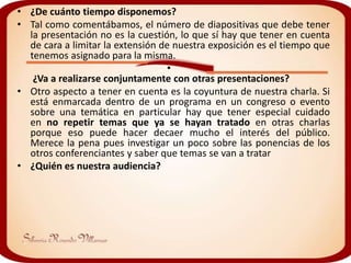 • ¿De cuánto tiempo disponemos?
• Tal como comentábamos, el número de diapositivas que debe tener
  la presentación no es la cuestión, lo que sí hay que tener en cuenta
  de cara a limitar la extensión de nuestra exposición es el tiempo que
  tenemos asignado para la misma.
                                   •
   ¿Va a realizarse conjuntamente con otras presentaciones?
• Otro aspecto a tener en cuenta es la coyuntura de nuestra charla. Si
  está enmarcada dentro de un programa en un congreso o evento
  sobre una temática en particular hay que tener especial cuidado
  en no repetir temas que ya se hayan tratado en otras charlas
  porque eso puede hacer decaer mucho el interés del público.
  Merece la pena pues investigar un poco sobre las ponencias de los
  otros conferenciantes y saber que temas se van a tratar
• ¿Quién es nuestra audiencia?
 