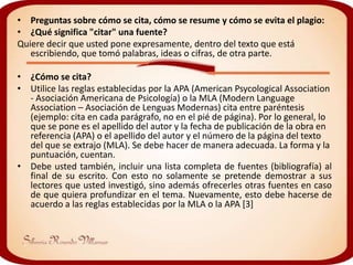 • Preguntas sobre cómo se cita, cómo se resume y cómo se evita el plagio:
• ¿Qué significa "citar" una fuente?
Quiere decir que usted pone expresamente, dentro del texto que está
   escribiendo, que tomó palabras, ideas o cifras, de otra parte.

• ¿Cómo se cita?
• Utilice las reglas establecidas por la APA (American Psycological Association
  - Asociación Americana de Psicología) o la MLA (Modern Language
  Association – Asociación de Lenguas Modernas) cita entre paréntesis
  (ejemplo: cita en cada parágrafo, no en el pié de página). Por lo general, lo
  que se pone es el apellido del autor y la fecha de publicación de la obra en
  referencia (APA) o el apellido del autor y el número de la página del texto
  del que se extrajo (MLA). Se debe hacer de manera adecuada. La forma y la
  puntuación, cuentan.
• Debe usted también, incluir una lista completa de fuentes (bibliografía) al
  final de su escrito. Con esto no solamente se pretende demostrar a sus
  lectores que usted investigó, sino además ofrecerles otras fuentes en caso
  de que quiera profundizar en el tema. Nuevamente, esto debe hacerse de
  acuerdo a las reglas establecidas por la MLA o la APA [3]
 