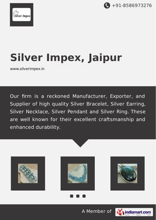 +91-8586973276
A Member of
Silver Impex, Jaipur
www.silverimpex.in
Our ﬁrm is a reckoned Manufacturer, Exporter, and
Supplier of high quality Silver Bracelet, Silver Earring,
Silver Necklace, Silver Pendant and Silver Ring. These
are well known for their excellent craftsmanship and
enhanced durability.
 