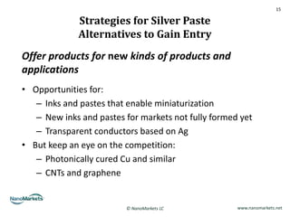 15

              Strategies for Silver Paste
              Alternatives to Gain Entry
Offer products for new kinds of products and
applications
• Opportunities for:
   – Inks and pastes that enable miniaturization
   – New inks and pastes for markets not fully formed yet
   – Transparent conductors based on Ag
• But keep an eye on the competition:
   – Photonically cured Cu and similar
   – CNTs and graphene


                         © NanoMarkets LC            www.nanomarkets.net
 