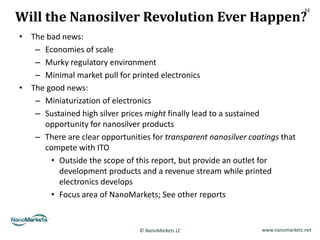 Will the Nanosilver Revolution Ever Happen?
                                                                                 16




• The bad news:
   – Economies of scale
   – Murky regulatory environment
   – Minimal market pull for printed electronics
• The good news:
   – Miniaturization of electronics
   – Sustained high silver prices might finally lead to a sustained
     opportunity for nanosilver products
   – There are clear opportunities for transparent nanosilver coatings that
     compete with ITO
       • Outside the scope of this report, but provide an outlet for
         development products and a revenue stream while printed
         electronics develops
       • Focus area of NanoMarkets; See other reports


                                © NanoMarkets LC                 www.nanomarkets.net
 